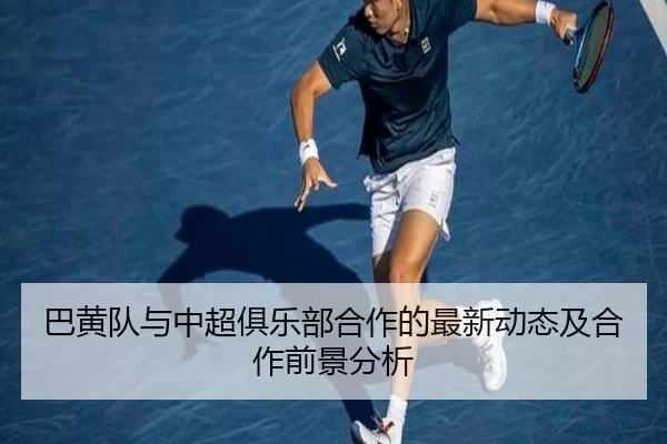 巴黄队与中超俱乐部合作的最新动态及合作前景分析
